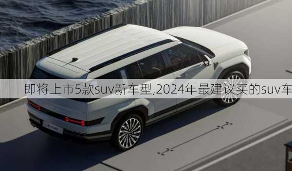 即将上市5款suv新车型,2024年最建议买的suv车