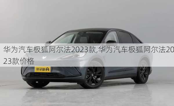 华为汽车极狐阿尔法2023款,华为汽车极狐阿尔法2023款价格