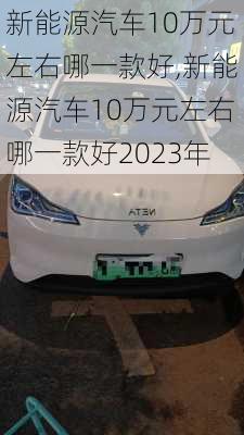 新能源汽车10万元左右哪一款好,新能源汽车10万元左右哪一款好2023年