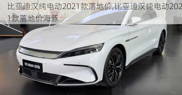 比亚迪汉纯电动2021款落地价,比亚迪汉纯电动2021款落地价海豚