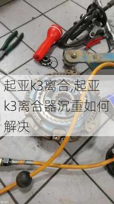 起亚k3离合,起亚k3离合器沉重如何解决